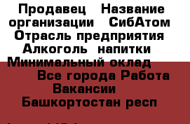 Продавец › Название организации ­ СибАтом › Отрасль предприятия ­ Алкоголь, напитки › Минимальный оклад ­ 16 000 - Все города Работа » Вакансии   . Башкортостан респ.